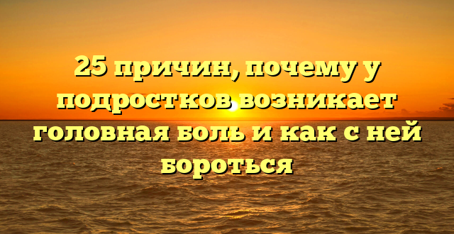 25 причин, почему у подростков возникает головная боль и как с ней бороться