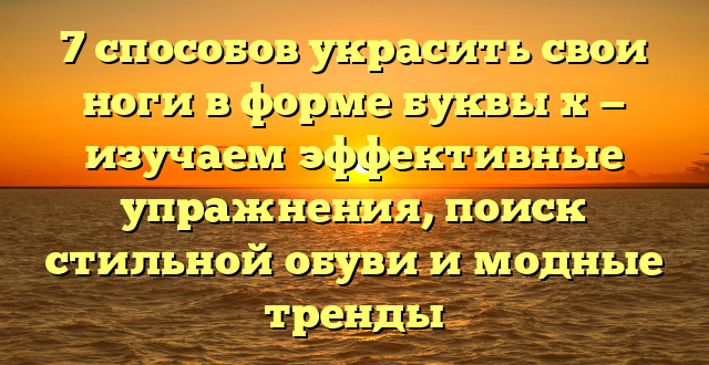 7 способов украсить свои ноги в форме буквы х — изучаем эффективные упражнения, поиск стильной обуви и модные тренды