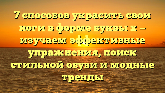 7 способов украсить свои ноги в форме буквы х — изучаем эффективные упражнения, поиск стильной обуви и модные тренды