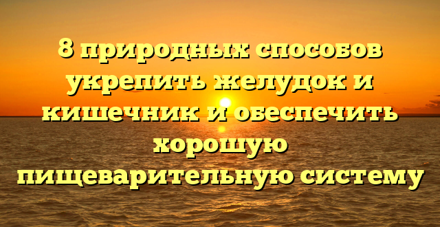 8 природных способов укрепить желудок и кишечник и обеспечить хорошую пищеварительную систему