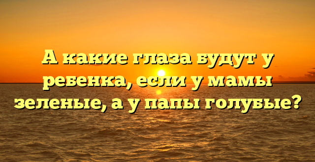 А какие глаза будут у ребенка, если у мамы зеленые, а у папы голубые?