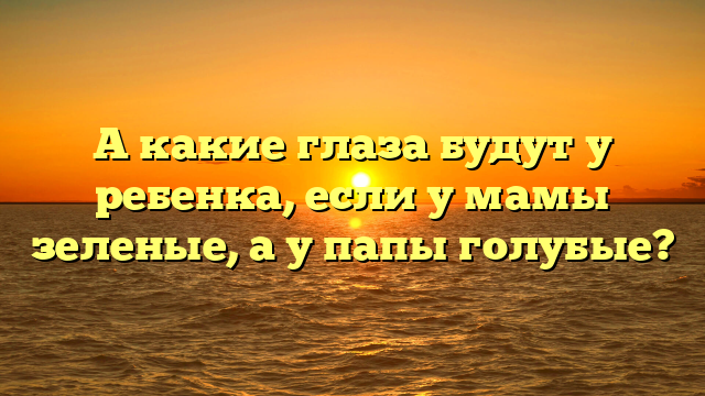 А какие глаза будут у ребенка, если у мамы зеленые, а у папы голубые?