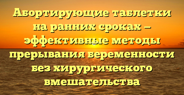 Абортирующие таблетки на ранних сроках — эффективные методы прерывания беременности без хирургического вмешательства