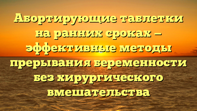 Абортирующие таблетки на ранних сроках — эффективные методы прерывания беременности без хирургического вмешательства