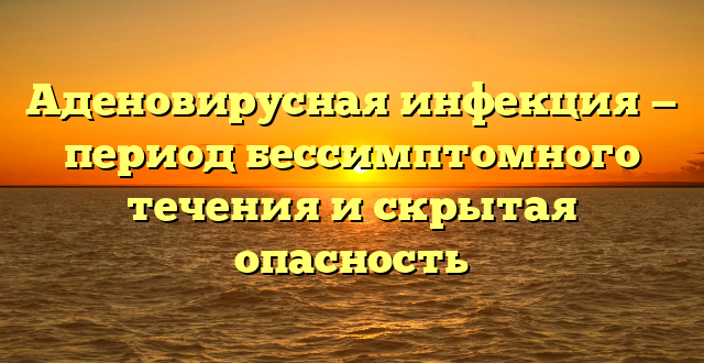 Аденовирусная инфекция — период бессимптомного течения и скрытая опасность