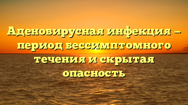 Аденовирусная инфекция — период бессимптомного течения и скрытая опасность