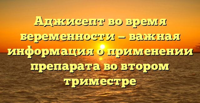 Аджисепт во время беременности — важная информация о применении препарата во втором триместре