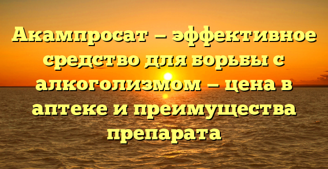 Акампросат — эффективное средство для борьбы с алкоголизмом — цена в аптеке и преимущества препарата