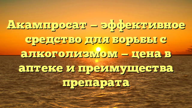 Акампросат — эффективное средство для борьбы с алкоголизмом — цена в аптеке и преимущества препарата