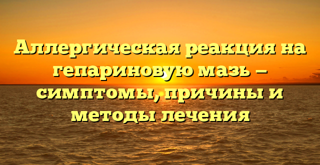 Аллергическая реакция на гепариновую мазь — симптомы, причины и методы лечения