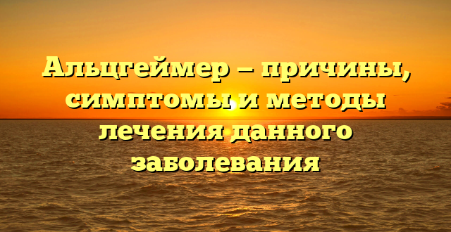 Альцгеймер — причины, симптомы и методы лечения данного заболевания