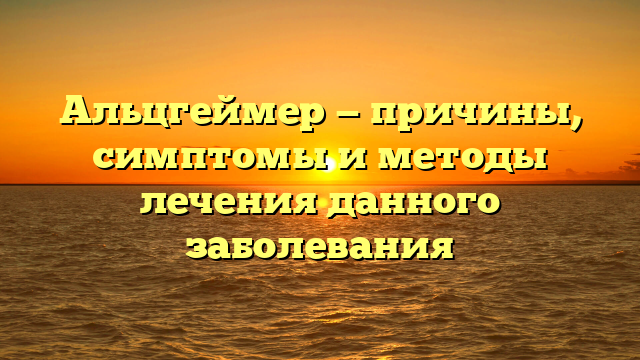 Альцгеймер — причины, симптомы и методы лечения данного заболевания