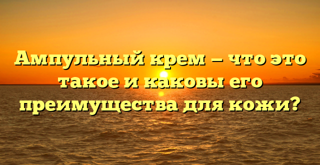 Ампульный крем — что это такое и каковы его преимущества для кожи?