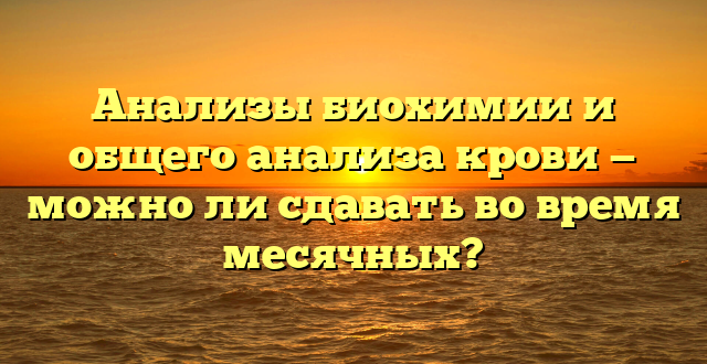 Анализы биохимии и общего анализа крови — можно ли сдавать во время месячных?