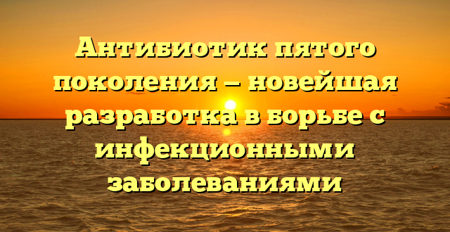 Антибиотик пятого поколения — новейшая разработка в борьбе с инфекционными заболеваниями