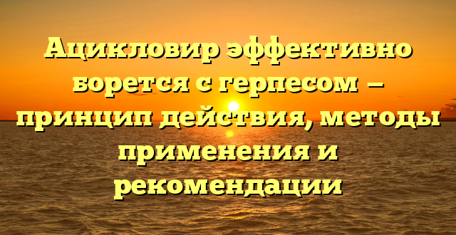 Ацикловир эффективно борется с герпесом — принцип действия, методы применения и рекомендации