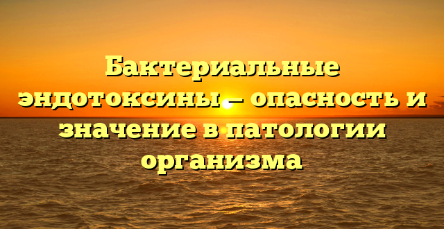 Бактериальные эндотоксины — опасность и значение в патологии организма