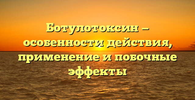 Ботулотоксин — особенности действия, применение и побочные эффекты