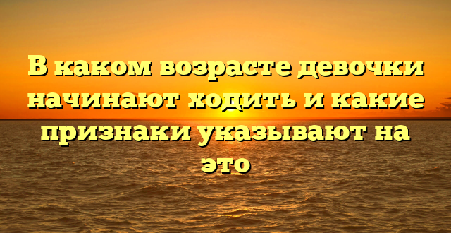 В каком возрасте девочки начинают ходить и какие признаки указывают на это