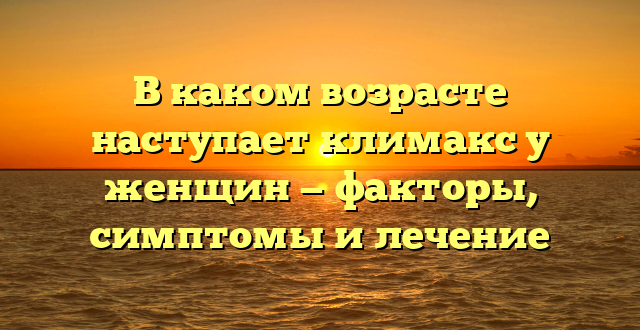 В каком возрасте наступает климакс у женщин — факторы, симптомы и лечение