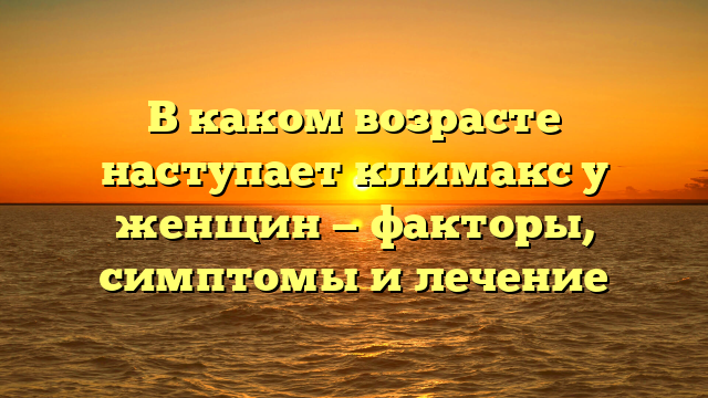 В каком возрасте наступает климакс у женщин — факторы, симптомы и лечение