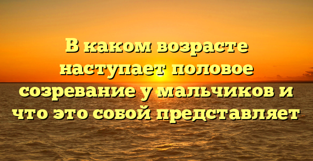 В каком возрасте наступает половое созревание у мальчиков и что это собой представляет