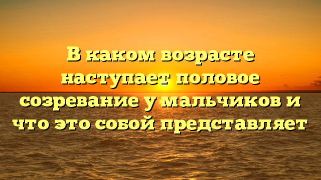 В каком возрасте наступает половое созревание у мальчиков и что это собой представляет