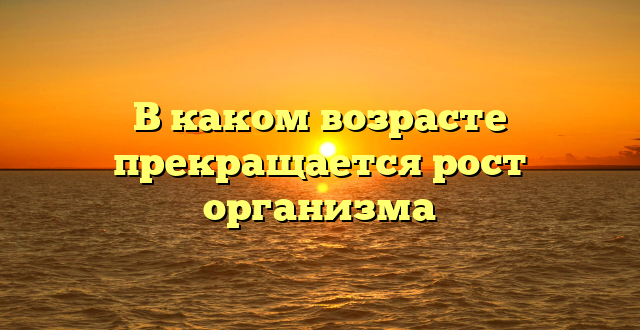 В каком возрасте прекращается рост организма