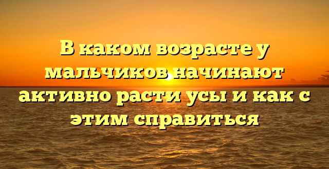 В каком возрасте у мальчиков начинают активно расти усы и как с этим справиться