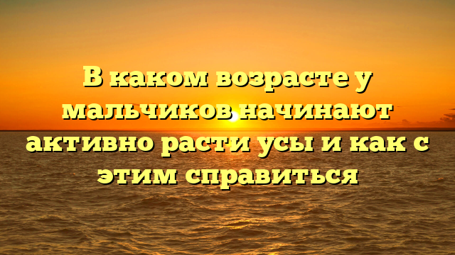 В каком возрасте у мальчиков начинают активно расти усы и как с этим справиться