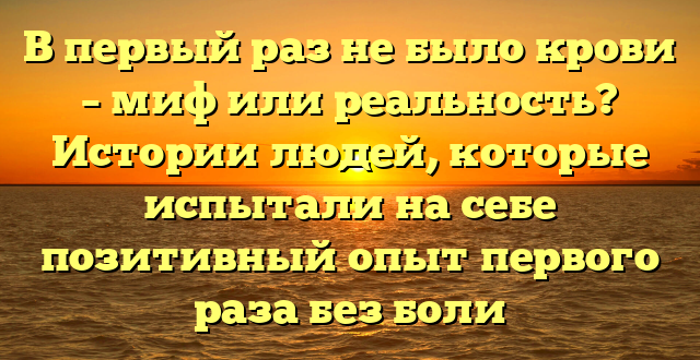 В первый раз не было крови – миф или реальность? Истории людей, которые испытали на себе позитивный опыт первого раза без боли