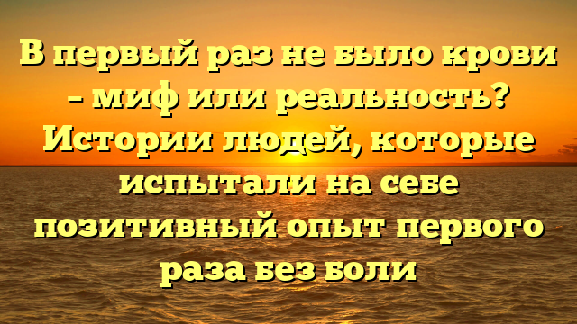 В первый раз не было крови – миф или реальность? Истории людей, которые испытали на себе позитивный опыт первого раза без боли