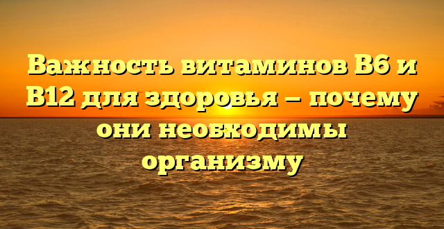 Важность витаминов B6 и B12 для здоровья — почему они необходимы организму