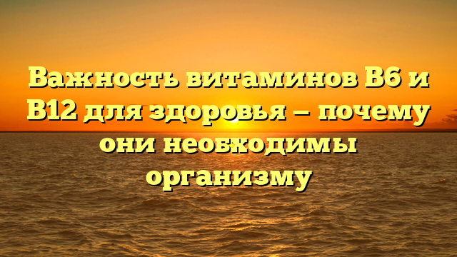 Важность витаминов B6 и B12 для здоровья — почему они необходимы организму