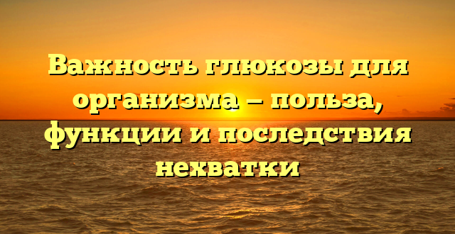 Важность глюкозы для организма — польза, функции и последствия нехватки