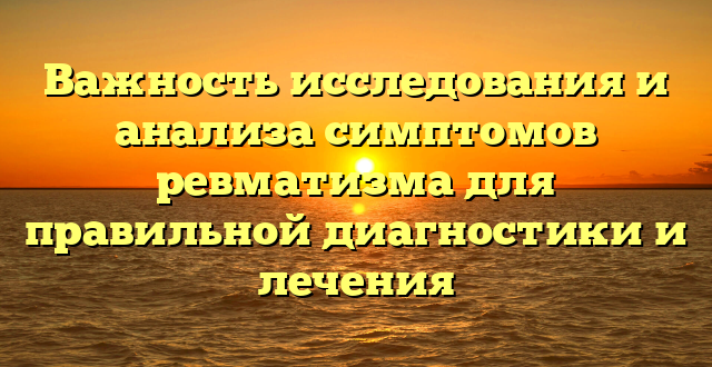 Важность исследования и анализа симптомов ревматизма для правильной диагностики и лечения