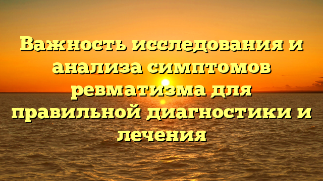 Важность исследования и анализа симптомов ревматизма для правильной диагностики и лечения