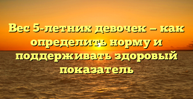 Вес 5-летних девочек — как определить норму и поддерживать здоровый показатель