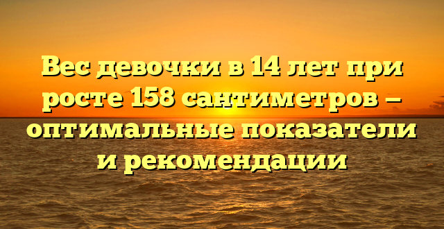 Вес девочки в 14 лет при росте 158 сантиметров — оптимальные показатели и рекомендации