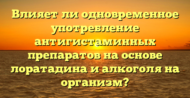 Влияет ли одновременное употребление антигистаминных препаратов на основе лоратадина и алкоголя на организм?