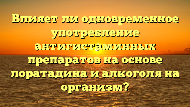 Влияет ли одновременное употребление антигистаминных препаратов на основе лоратадина и алкоголя на организм?