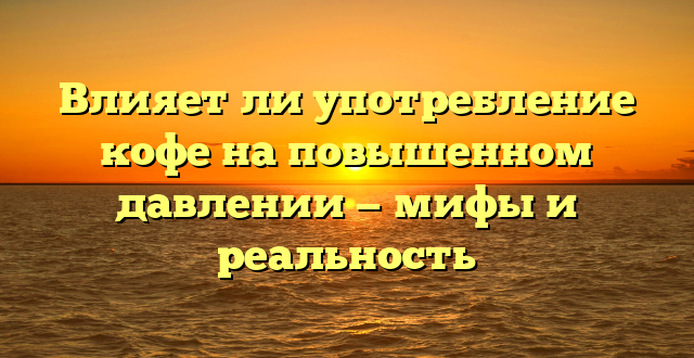 Влияет ли употребление кофе на повышенном давлении — мифы и реальность