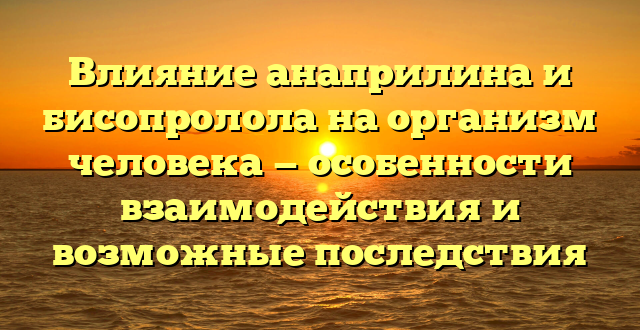 Влияние анаприлина и бисопролола на организм человека — особенности взаимодействия и возможные последствия