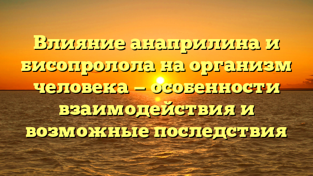 Влияние анаприлина и бисопролола на организм человека — особенности взаимодействия и возможные последствия