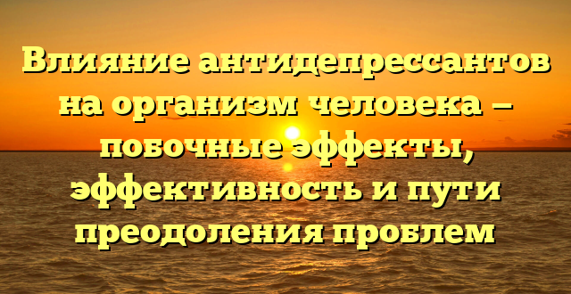 Влияние антидепрессантов на организм человека — побочные эффекты, эффективность и пути преодоления проблем