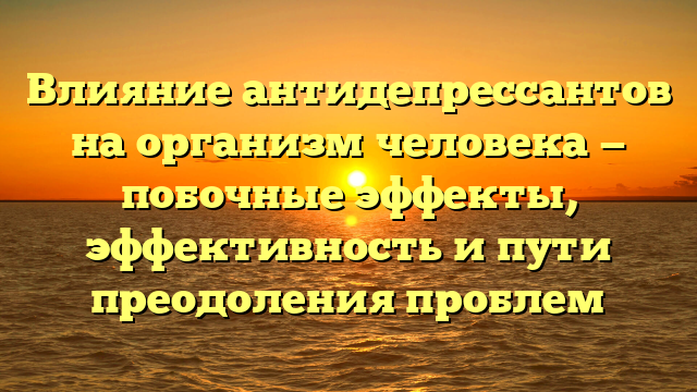 Влияние антидепрессантов на организм человека — побочные эффекты, эффективность и пути преодоления проблем