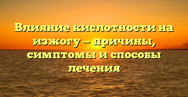 Влияние кислотности на изжогу — причины, симптомы и способы лечения