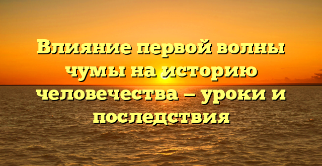 Влияние первой волны чумы на историю человечества — уроки и последствия