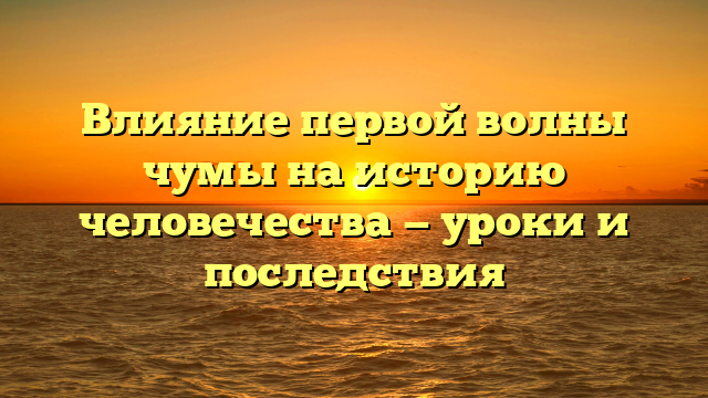 Влияние первой волны чумы на историю человечества — уроки и последствия