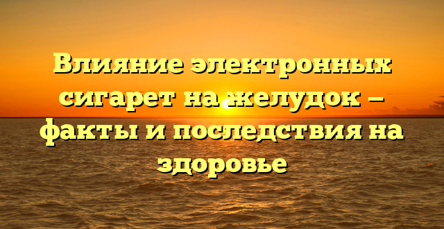 Влияние электронных сигарет на желудок — факты и последствия на здоровье